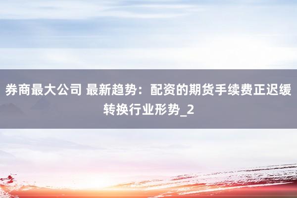 券商最大公司 最新趋势：配资的期货手续费正迟缓转换行业形势_2