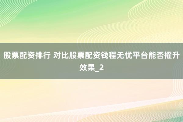股票配资排行 对比股票配资钱程无忧平台能否擢升效果_2
