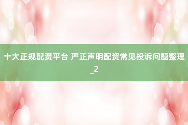 十大正规配资平台 严正声明配资常见投诉问题整理_2