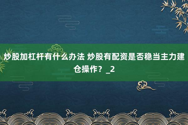 炒股加杠杆有什么办法 炒股有配资是否稳当主力建仓操作？_2