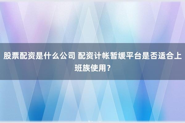 股票配资是什么公司 配资计帐暂缓平台是否适合上班族使用？