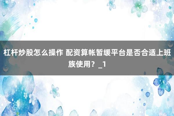杠杆炒股怎么操作 配资算帐暂缓平台是否合适上班族使用？_1