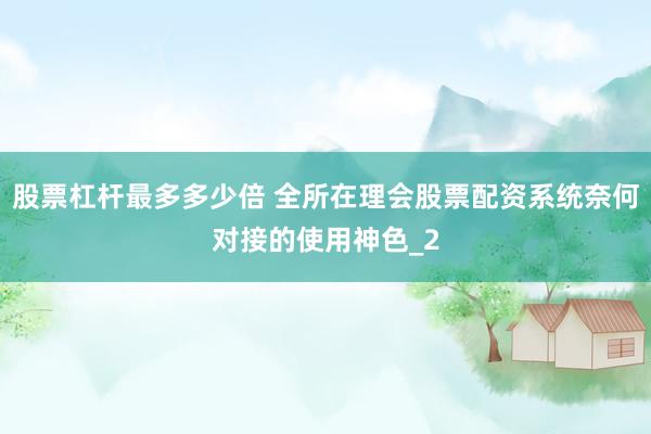 股票杠杆最多多少倍 全所在理会股票配资系统奈何对接的使用神色_2