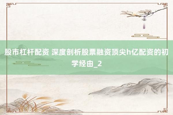 股市杠杆配资 深度剖析股票融资顶尖h亿配资的初学经由_2