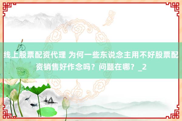 线上股票配资代理 为何一些东说念主用不好股票配资销售好作念吗？问题在哪？_2