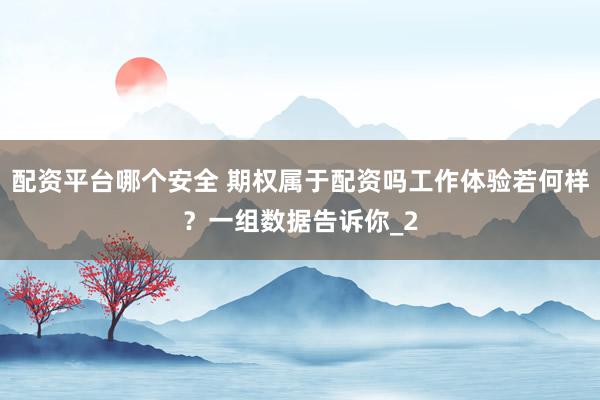 配资平台哪个安全 期权属于配资吗工作体验若何样？一组数据告诉你_2