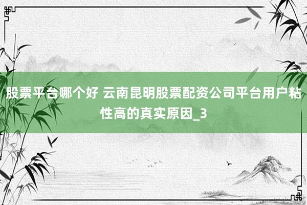 股票平台哪个好 云南昆明股票配资公司平台用户粘性高的真实原因_3