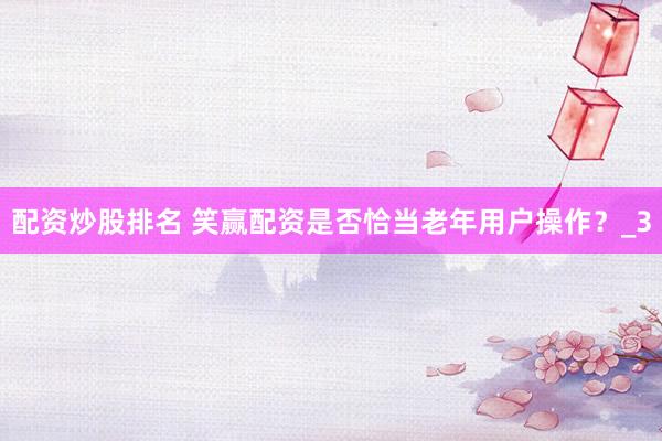 配资炒股排名 笑赢配资是否恰当老年用户操作？_3