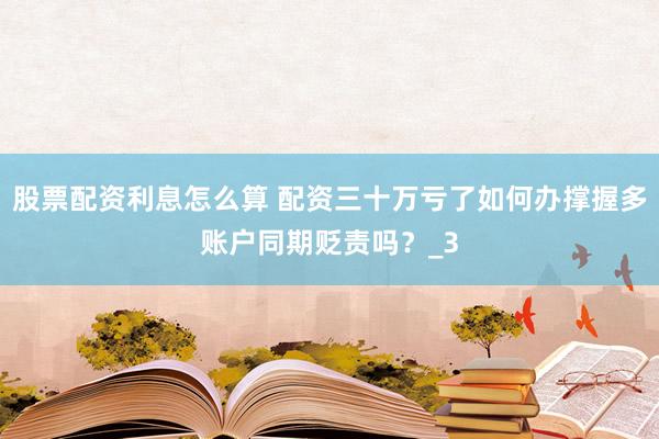 股票配资利息怎么算 配资三十万亏了如何办撑握多账户同期贬责吗？_3