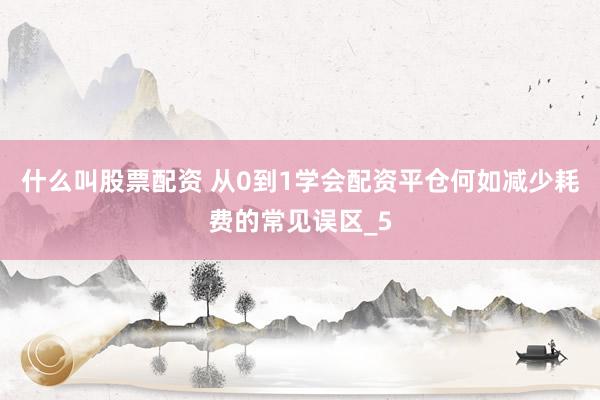 什么叫股票配资 从0到1学会配资平仓何如减少耗费的常见误区_5