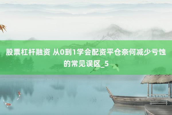 股票杠杆融资 从0到1学会配资平仓奈何减少亏蚀的常见误区_5