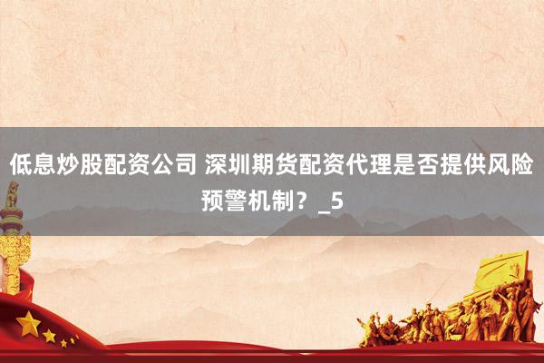 低息炒股配资公司 深圳期货配资代理是否提供风险预警机制？_5