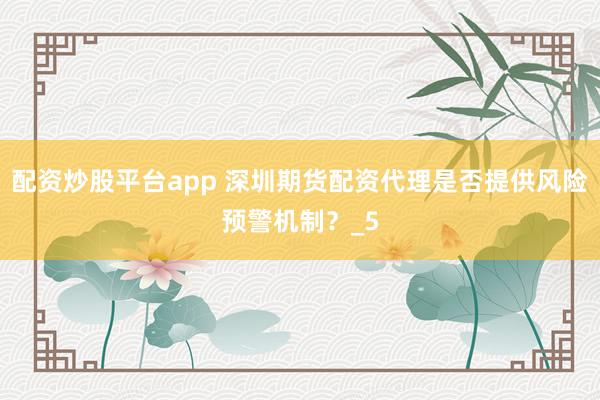 配资炒股平台app 深圳期货配资代理是否提供风险预警机制？_5