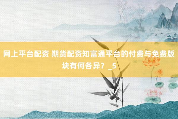 网上平台配资 期货配资知富通平台的付费与免费版块有何各异？_5