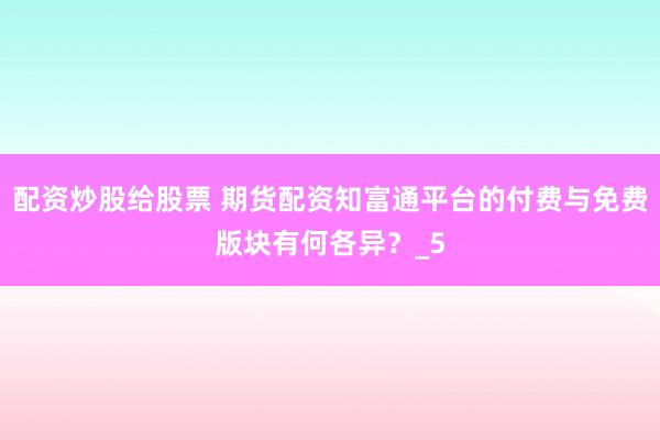 配资炒股给股票 期货配资知富通平台的付费与免费版块有何各异？_5