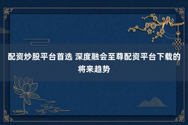 配资炒股平台首选 深度融会至尊配资平台下载的将来趋势