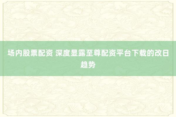 场内股票配资 深度显露至尊配资平台下载的改日趋势