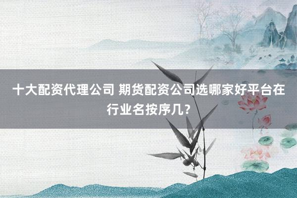 十大配资代理公司 期货配资公司选哪家好平台在行业名按序几？