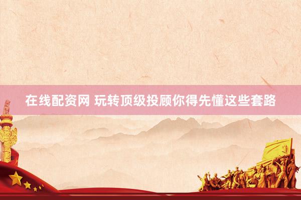 在线配资网 玩转顶级投顾你得先懂这些套路