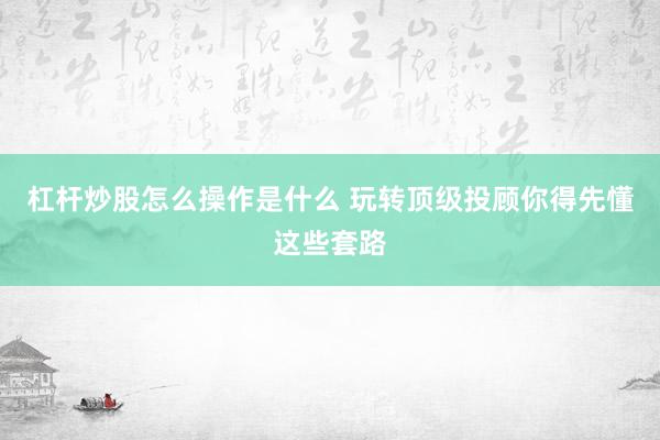 杠杆炒股怎么操作是什么 玩转顶级投顾你得先懂这些套路