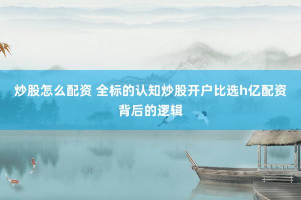 炒股怎么配资 全标的认知炒股开户比选h亿配资背后的逻辑