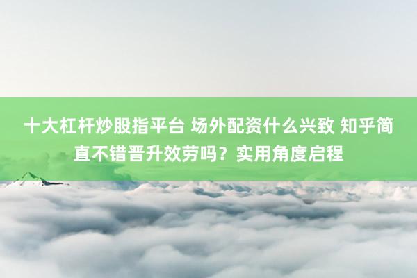 十大杠杆炒股指平台 场外配资什么兴致 知乎简直不错晋升效劳吗？实用角度启程