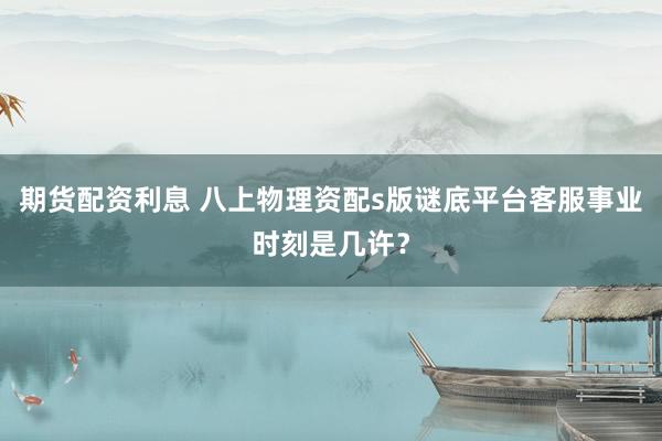 期货配资利息 八上物理资配s版谜底平台客服事业时刻是几许？
