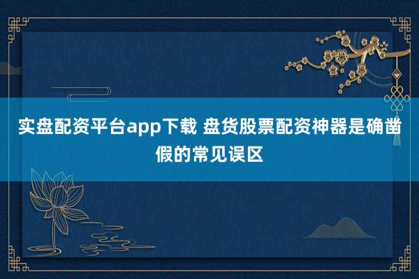 实盘配资平台app下载 盘货股票配资神器是确凿假的常见误区