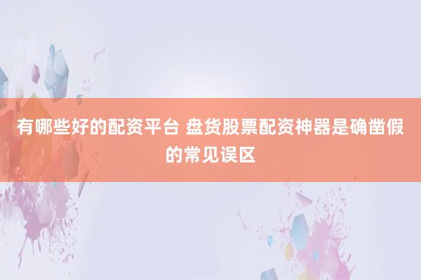 有哪些好的配资平台 盘货股票配资神器是确凿假的常见误区