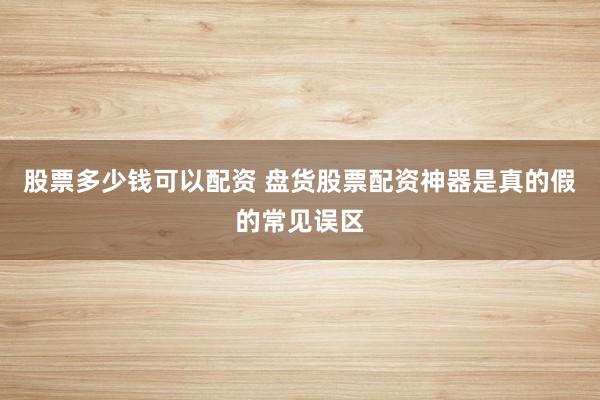 股票多少钱可以配资 盘货股票配资神器是真的假的常见误区