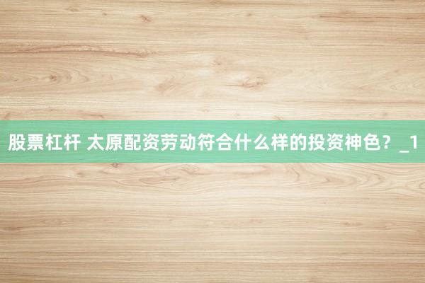 股票杠杆 太原配资劳动符合什么样的投资神色？_1