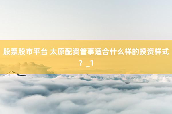 股票股市平台 太原配资管事适合什么样的投资样式？_1
