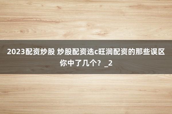 2023配资炒股 炒股配资选c旺润配资的那些误区你中了几个？_2