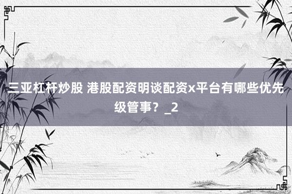三亚杠杆炒股 港股配资明谈配资x平台有哪些优先级管事？_2