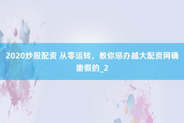 2020炒股配资 从零运转，教你惩办越大配资网确凿假的_2