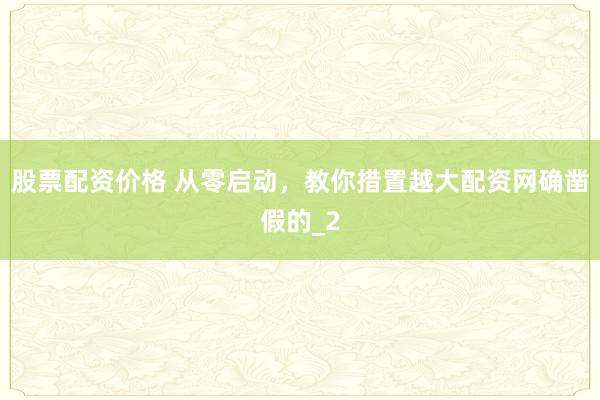 股票配资价格 从零启动，教你措置越大配资网确凿假的_2
