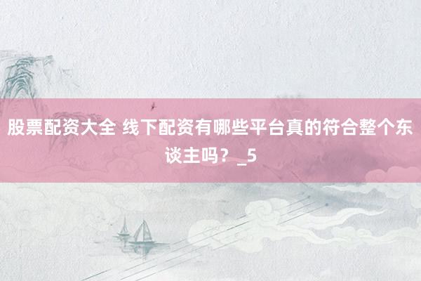 股票配资大全 线下配资有哪些平台真的符合整个东谈主吗？_5