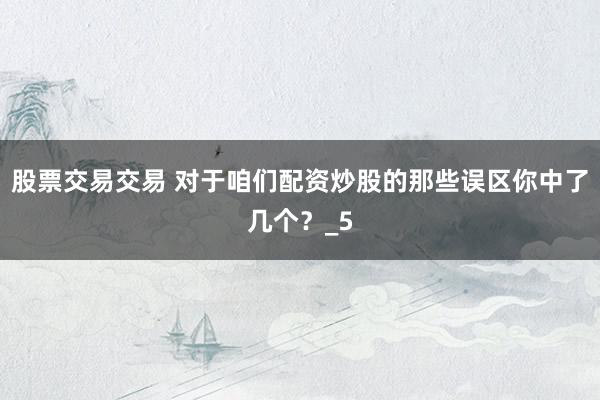 股票交易交易 对于咱们配资炒股的那些误区你中了几个？_5