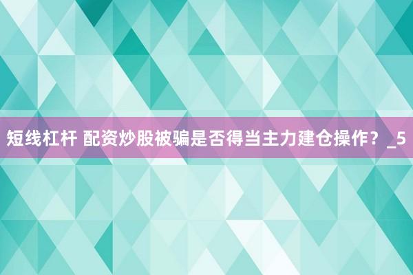 短线杠杆 配资炒股被骗是否得当主力建仓操作？_5
