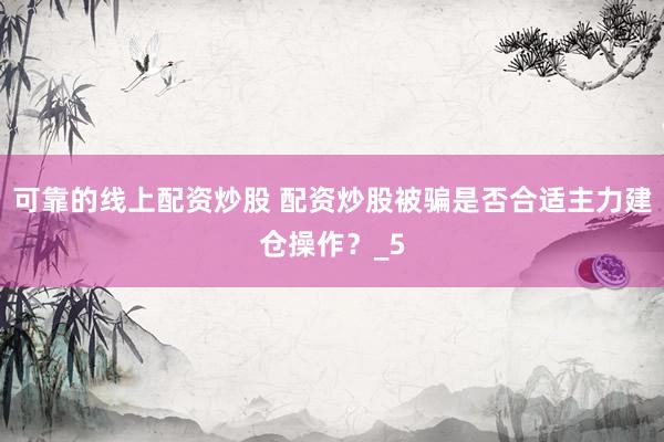 可靠的线上配资炒股 配资炒股被骗是否合适主力建仓操作？_5