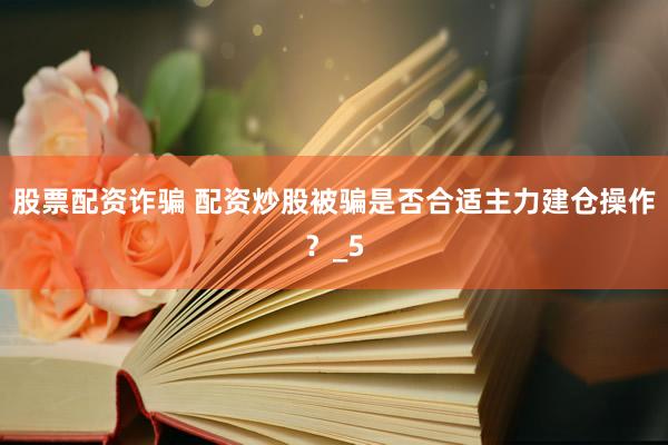 股票配资诈骗 配资炒股被骗是否合适主力建仓操作？_5