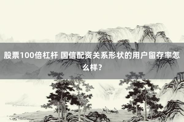 股票100倍杠杆 国信配资关系形状的用户留存率怎么样？