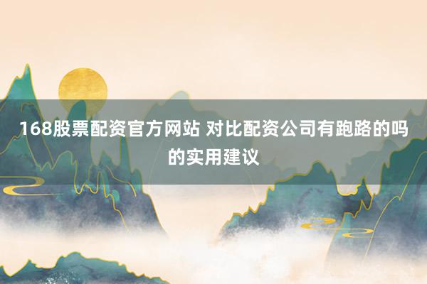 168股票配资官方网站 对比配资公司有跑路的吗的实用建议