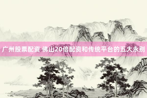 广州股票配资 佛山20倍配资和传统平台的五大永别