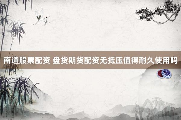 南通股票配资 盘货期货配资无抵压值得耐久使用吗