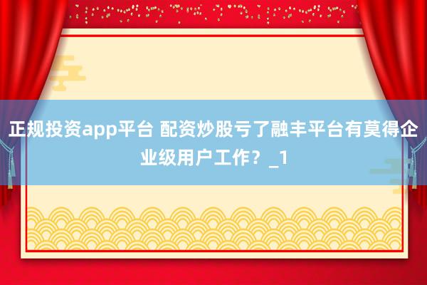 正规投资app平台 配资炒股亏了融丰平台有莫得企业级用户工作？_1