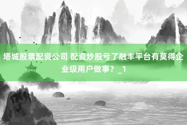 塔城股票配资公司 配资炒股亏了融丰平台有莫得企业级用户做事？_1