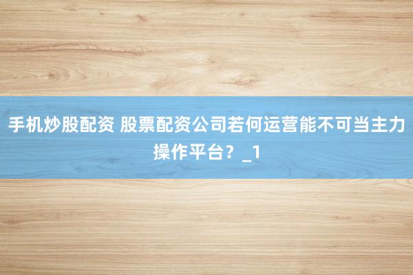 手机炒股配资 股票配资公司若何运营能不可当主力操作平台？_1