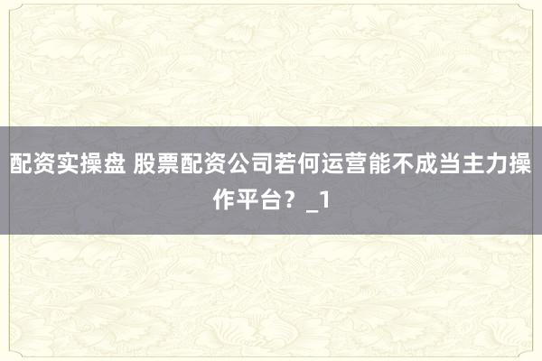 配资实操盘 股票配资公司若何运营能不成当主力操作平台？_1