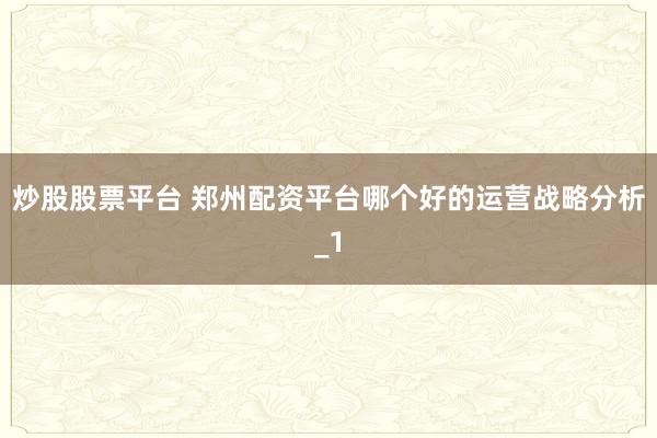炒股股票平台 郑州配资平台哪个好的运营战略分析_1